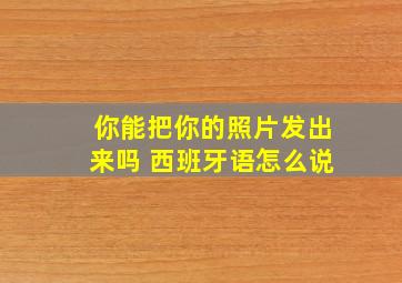 你能把你的照片发出来吗 西班牙语怎么说